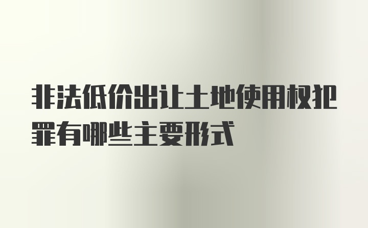 非法低价出让土地使用权犯罪有哪些主要形式