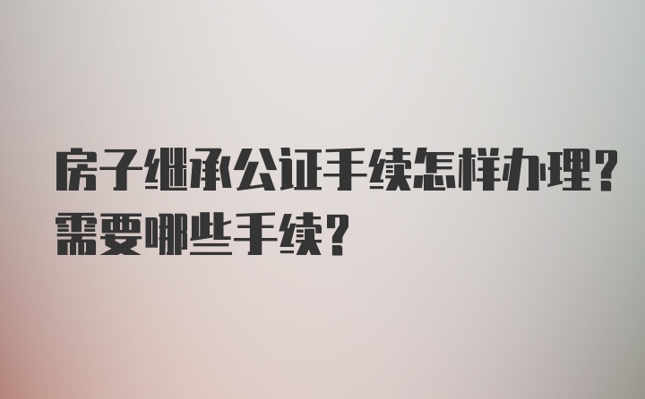 房子继承公证手续怎样办理？需要哪些手续？