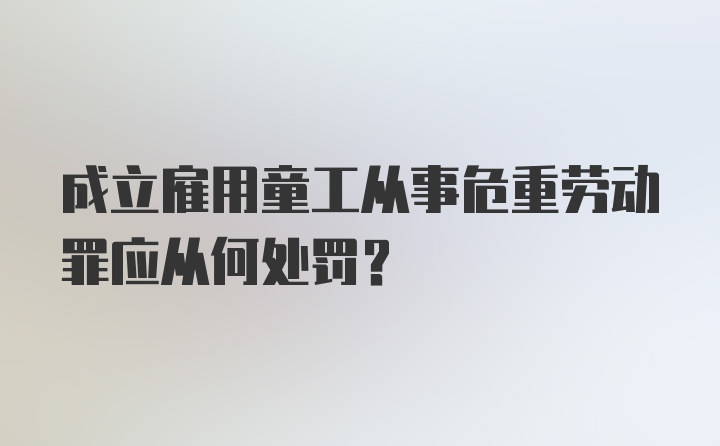 成立雇用童工从事危重劳动罪应从何处罚？