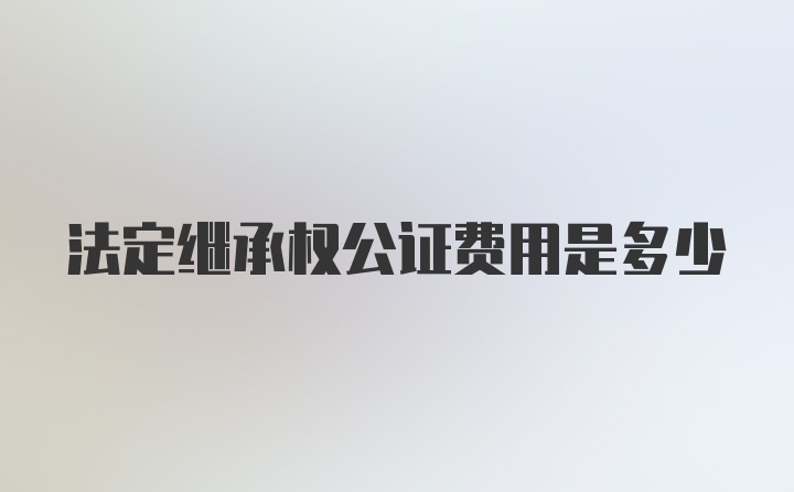 法定继承权公证费用是多少