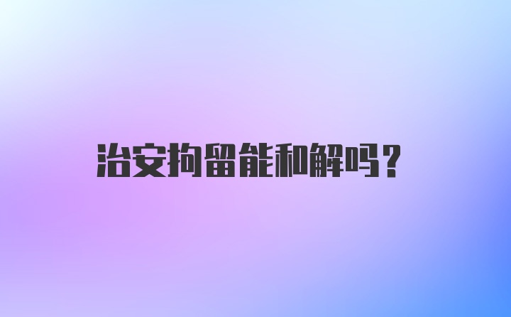 治安拘留能和解吗？