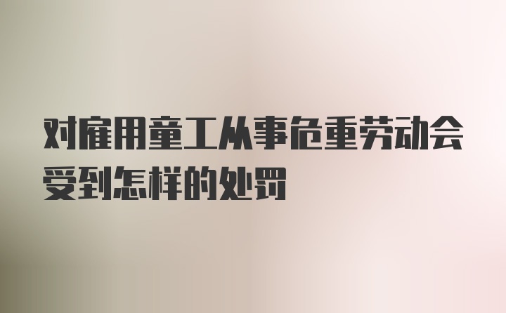 对雇用童工从事危重劳动会受到怎样的处罚