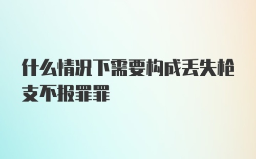 什么情况下需要构成丢失枪支不报罪罪