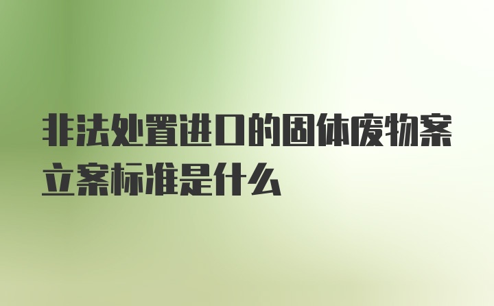 非法处置进口的固体废物案立案标准是什么