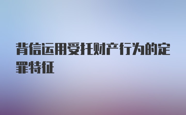 背信运用受托财产行为的定罪特征