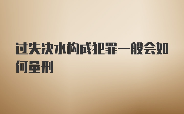 过失决水构成犯罪一般会如何量刑