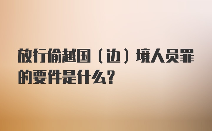 放行偷越国(边)境人员罪的要件是什么？