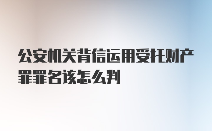 公安机关背信运用受托财产罪罪名该怎么判