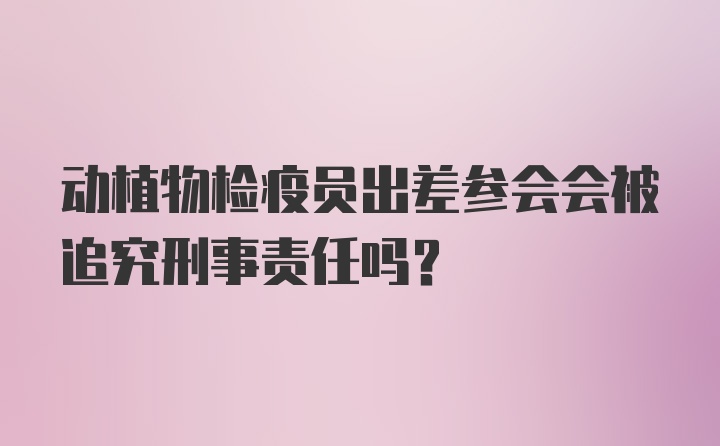 动植物检疫员出差参会会被追究刑事责任吗？