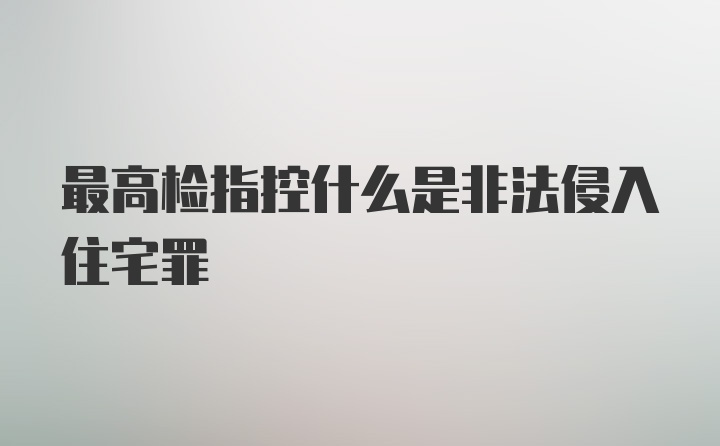 最高检指控什么是非法侵入住宅罪