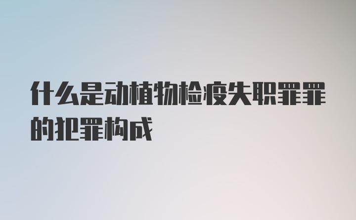 什么是动植物检疫失职罪罪的犯罪构成