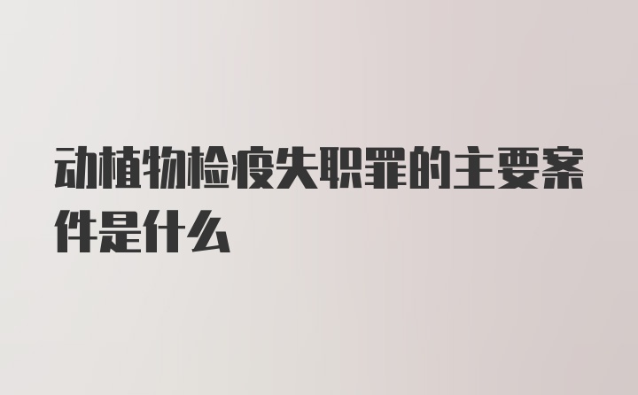 动植物检疫失职罪的主要案件是什么