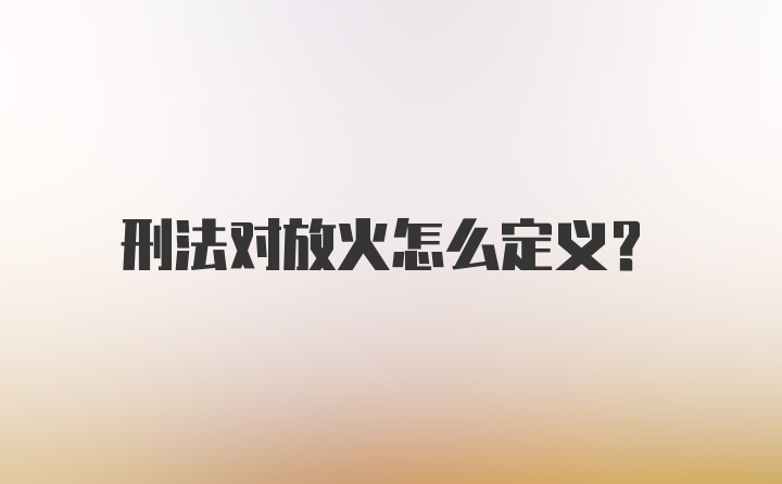 刑法对放火怎么定义？