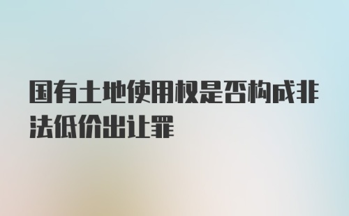 国有土地使用权是否构成非法低价出让罪