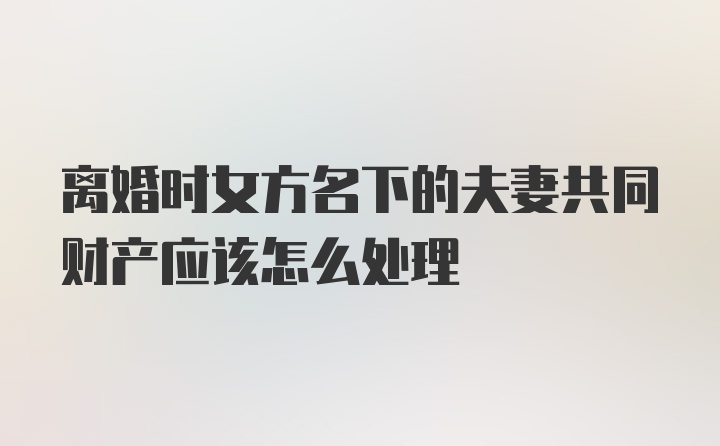 离婚时女方名下的夫妻共同财产应该怎么处理