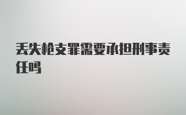 丢失枪支罪需要承担刑事责任吗