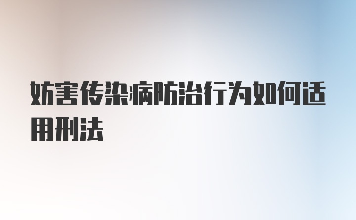 妨害传染病防治行为如何适用刑法