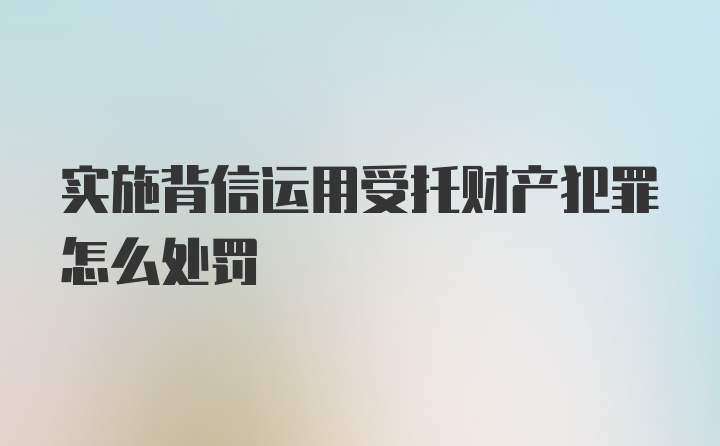 实施背信运用受托财产犯罪怎么处罚