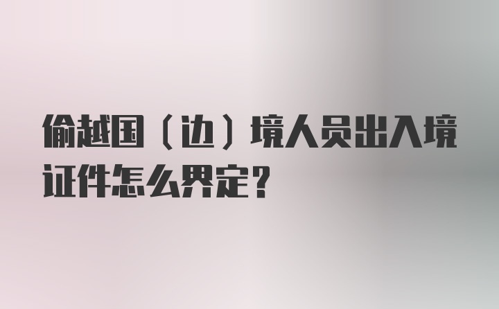 偷越国（边）境人员出入境证件怎么界定？