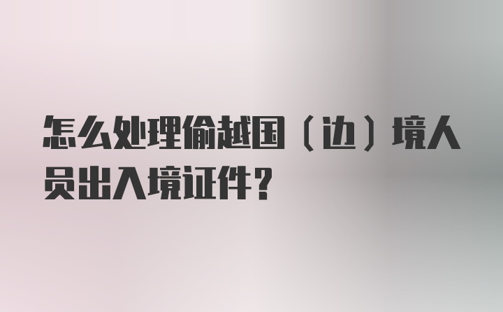 怎么处理偷越国（边）境人员出入境证件？