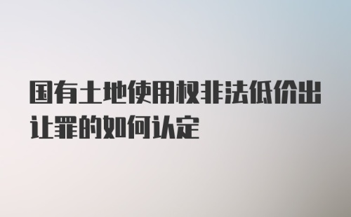 国有土地使用权非法低价出让罪的如何认定