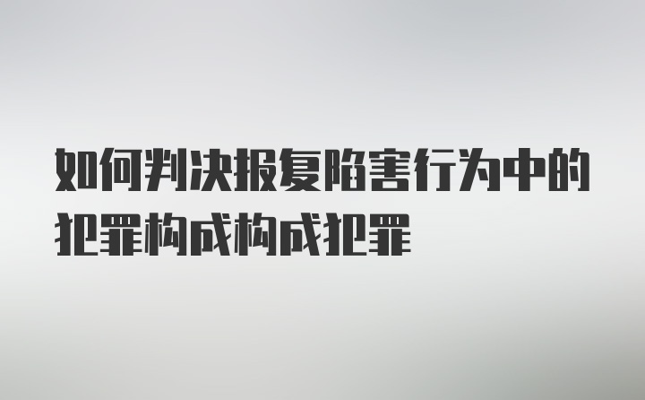 如何判决报复陷害行为中的犯罪构成构成犯罪