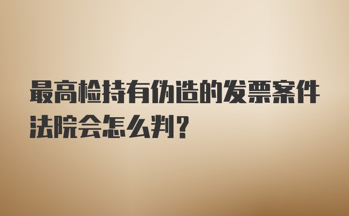 最高检持有伪造的发票案件法院会怎么判？