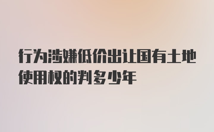 行为涉嫌低价出让国有土地使用权的判多少年