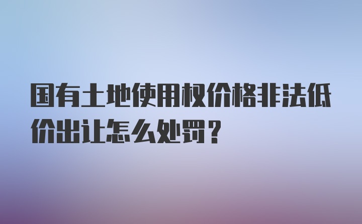 国有土地使用权价格非法低价出让怎么处罚？