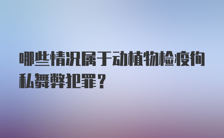 哪些情况属于动植物检疫徇私舞弊犯罪?