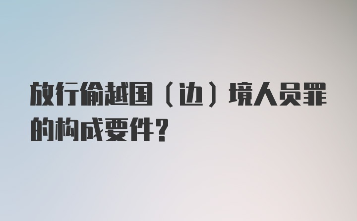 放行偷越国（边）境人员罪的构成要件？