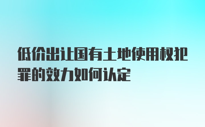 低价出让国有土地使用权犯罪的效力如何认定