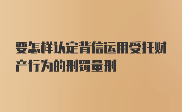 要怎样认定背信运用受托财产行为的刑罚量刑