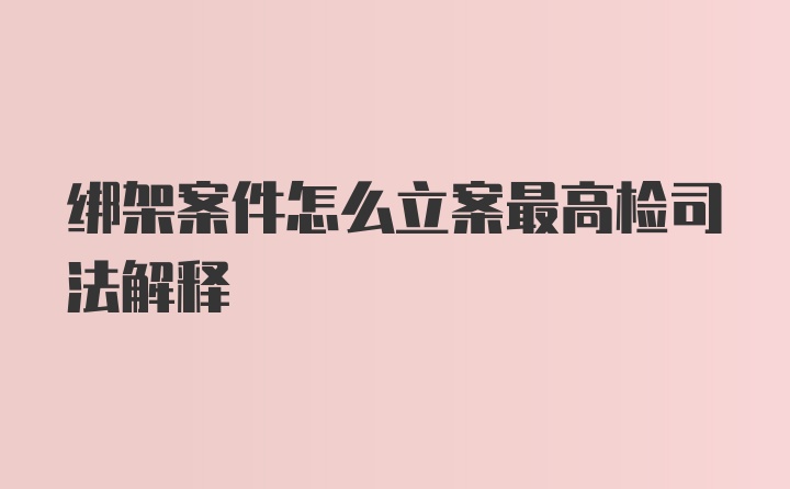 绑架案件怎么立案最高检司法解释