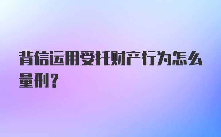 背信运用受托财产行为怎么量刑？