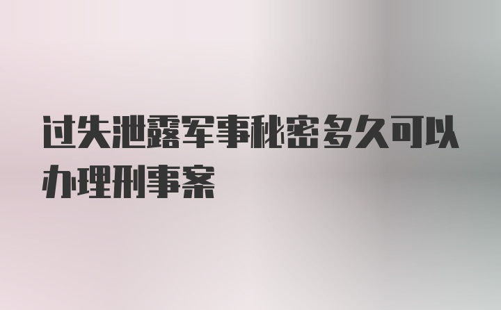 过失泄露军事秘密多久可以办理刑事案