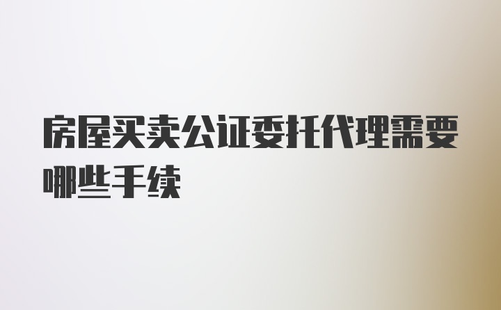 房屋买卖公证委托代理需要哪些手续