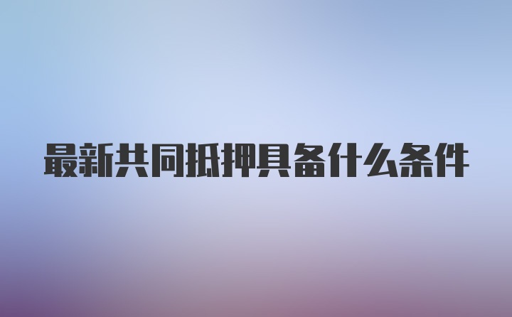 最新共同抵押具备什么条件