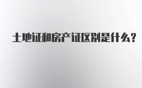 土地证和房产证区别是什么？