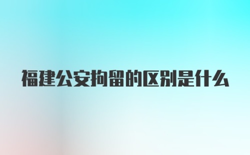 福建公安拘留的区别是什么