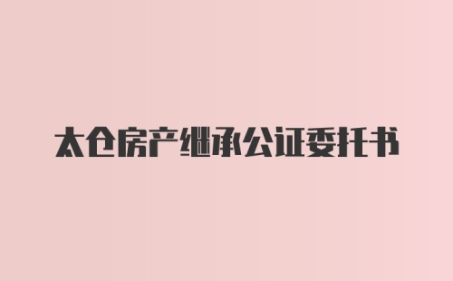 太仓房产继承公证委托书