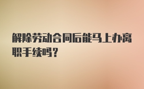 解除劳动合同后能马上办离职手续吗?