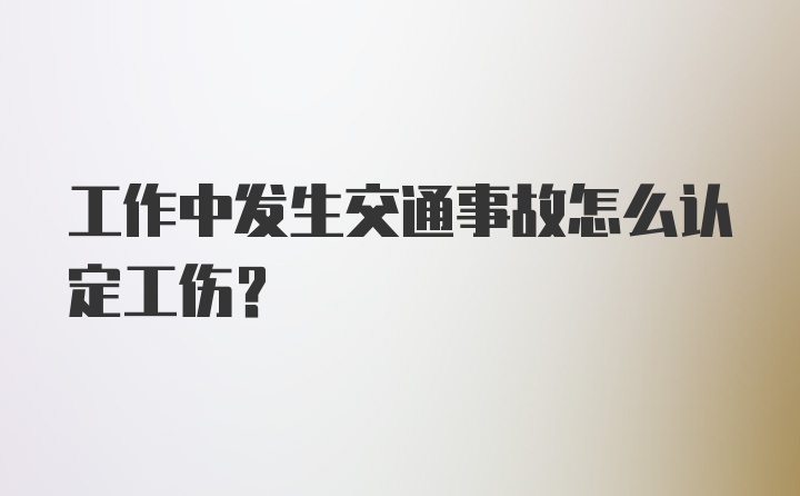 工作中发生交通事故怎么认定工伤？