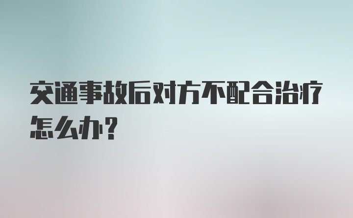 交通事故后对方不配合治疗怎么办？