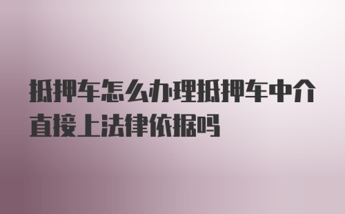 抵押车怎么办理抵押车中介直接上法律依据吗