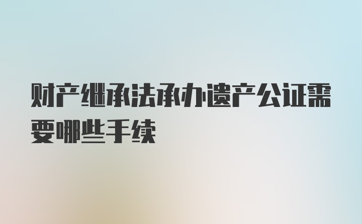 财产继承法承办遗产公证需要哪些手续