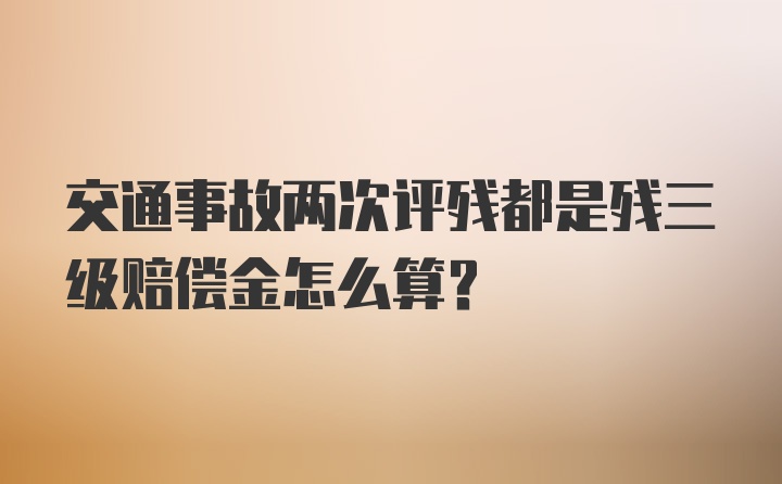 交通事故两次评残都是残三级赔偿金怎么算？