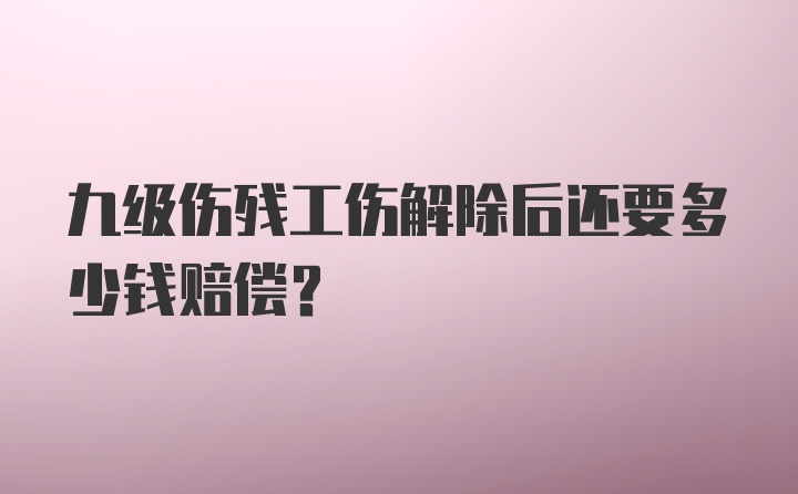 九级伤残工伤解除后还要多少钱赔偿？