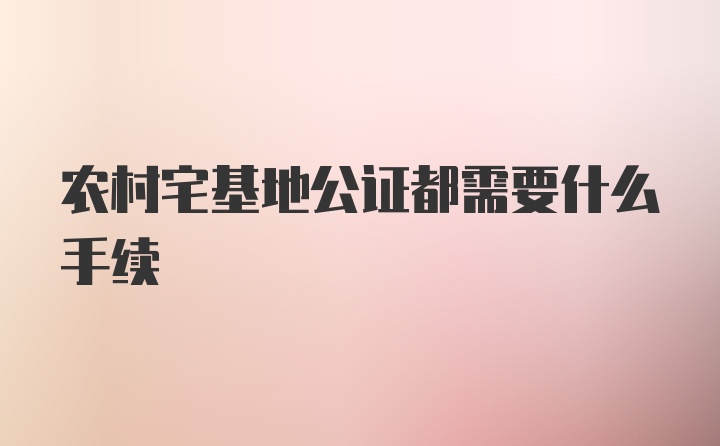 农村宅基地公证都需要什么手续