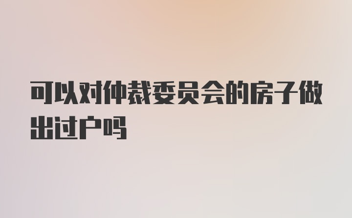 可以对仲裁委员会的房子做出过户吗